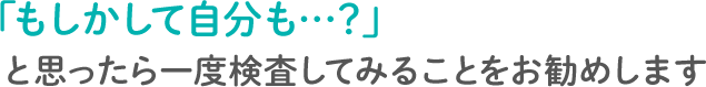 もしかして自分も…？」と思ったら一度検査してみることをお勧めします